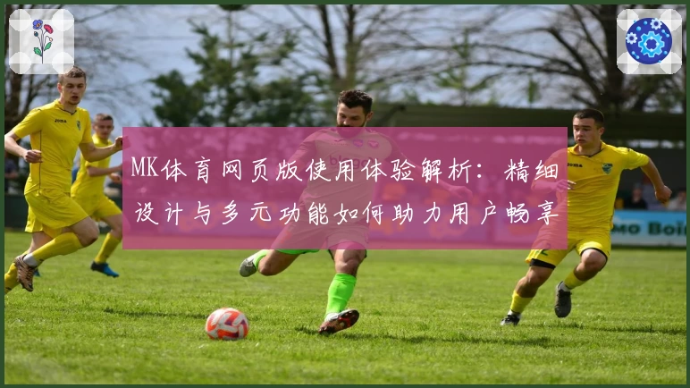 MK体育网页版使用体验解析：精细设计与多元功能如何助力用户畅享运动资讯