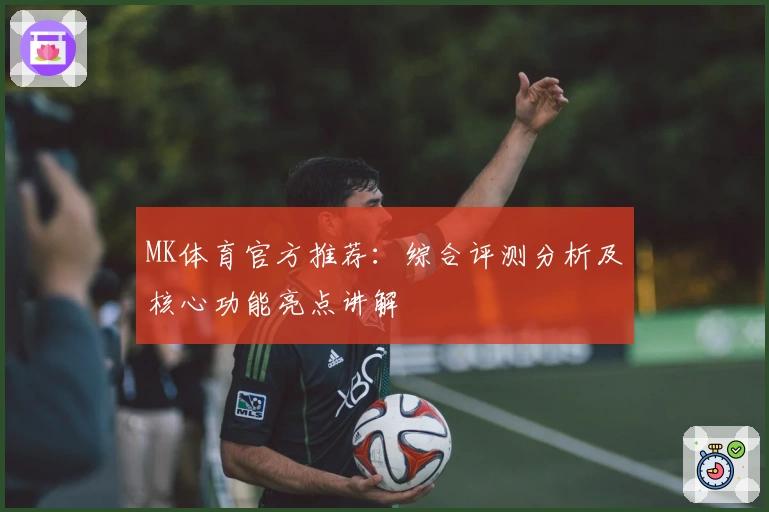 MK体育官方推荐：综合评测分析及核心功能亮点讲解
